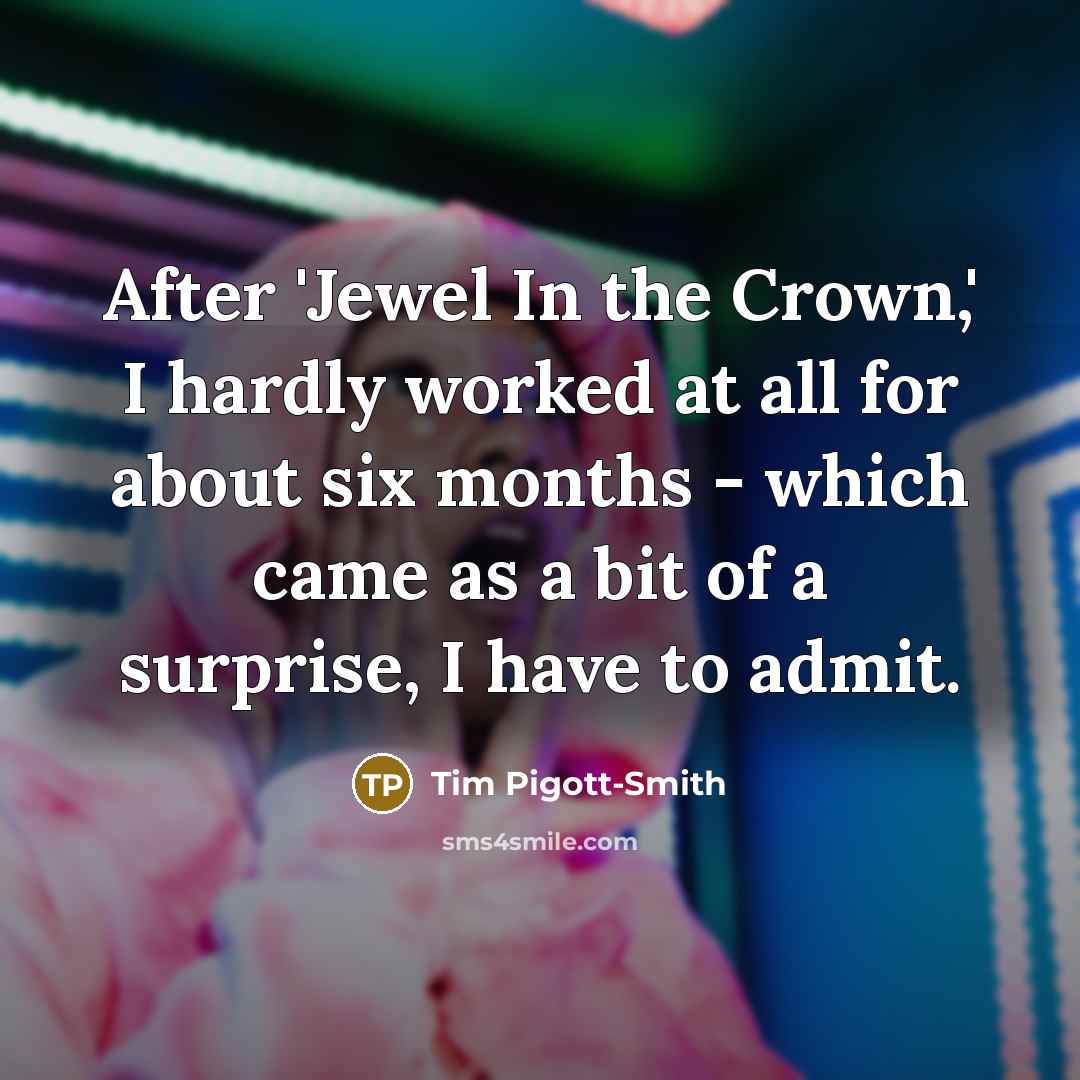 “After 'Jewel In the Crown,' I hardly worked at all for about six months - which came as a bit of a surprise, I have to admit.” quote by Tim Pigott-Smith