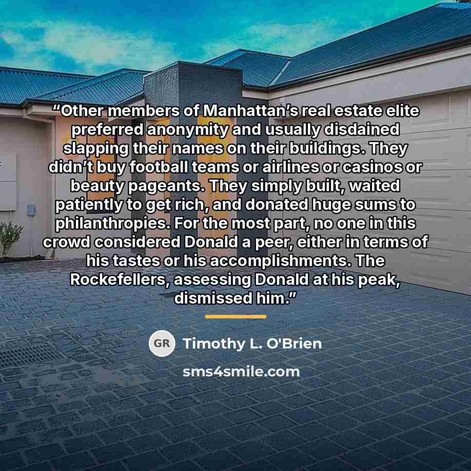 “Other members of Manhattan’s real estate elite preferred anonymity and usually disdained slapping their names on their buildings. They didn’t buy football teams or airlines or casinos or beauty pageants. They simply built, waited patiently to get rich, and donated huge sums to philanthropies. For…” quote by Timothy L. O'Brien