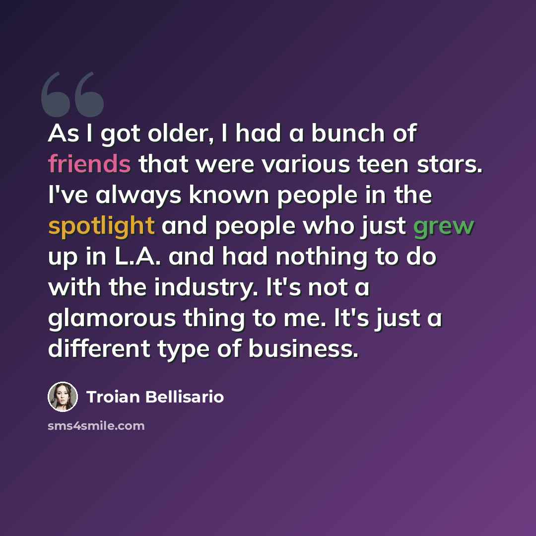 “As I got older, I had a bunch of friends that were various teen stars. I've always known people in the spotlight and people who just grew up in L.A. and had nothing to do with the industry. It's not a glamorous thing to me. It's just a different type of business.” quote by Troian Bellisario