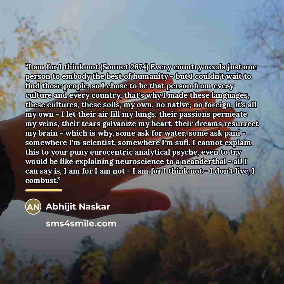 “I am for I think not (Sonnet 2674) Every country needs just one person to embody the best of humanity - but I couldn't wait to find those people, so I chose to be that person from every culture and every country, that's why I made these languages, these cultures, these soils, my own, no native, no…” quote by Abhijit Naskar