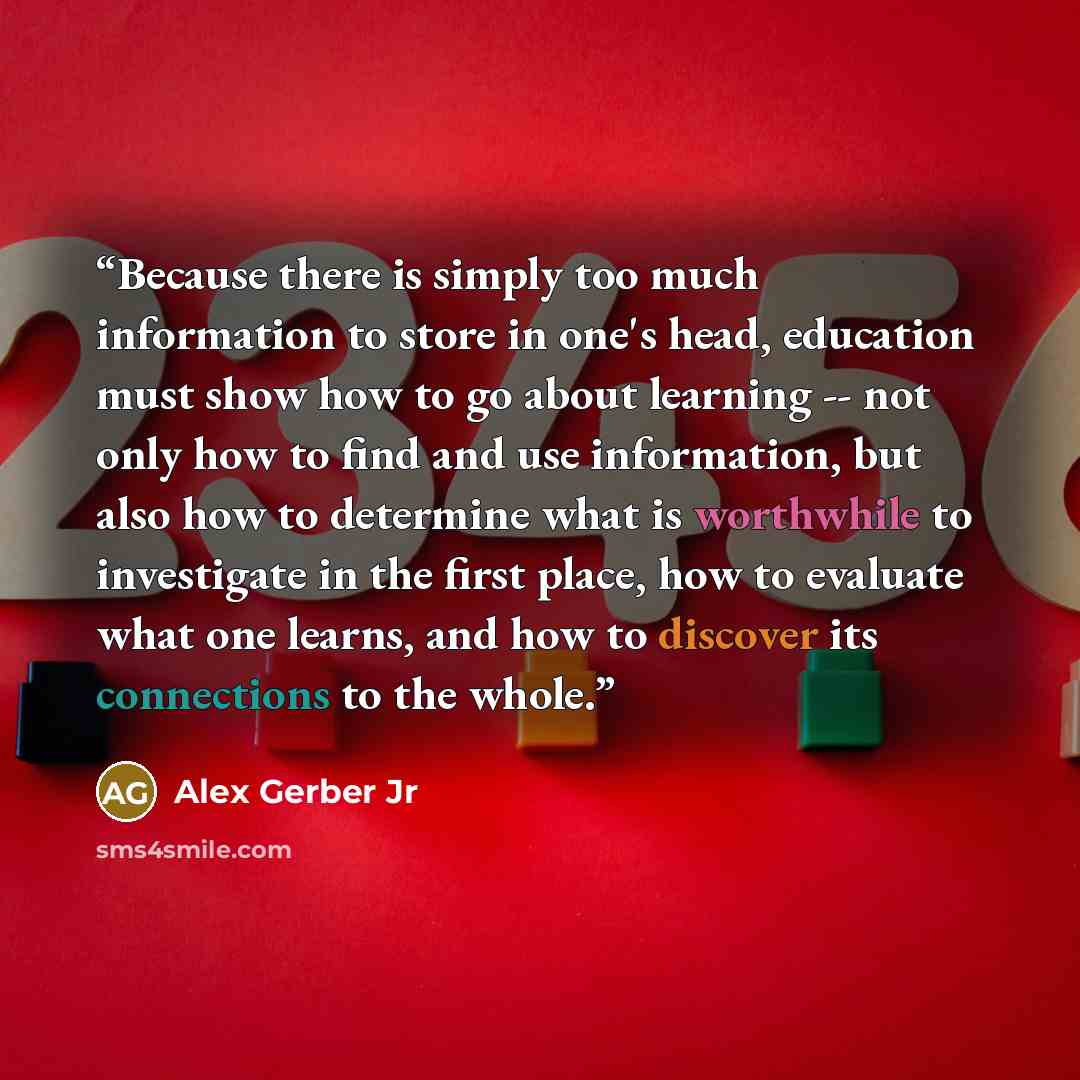 “Because there is simply too much information to store in one's head, education must show how to go about learning -- not only how to find and use information, but also how to determine what is worthwhile to investigate in the first place, how to evaluate what one learns, and how to discover its…” quote by Alex Gerber Jr