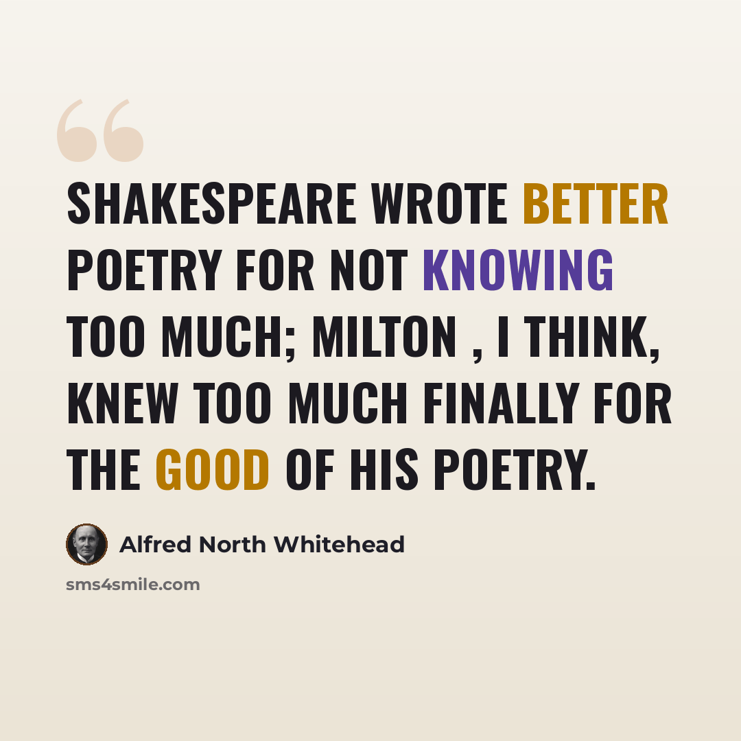 “Shakespeare wrote better poetry for not knowing too much; Milton , I think, knew too much finally for the good of his poetry.” quote by Alfred North Whitehead