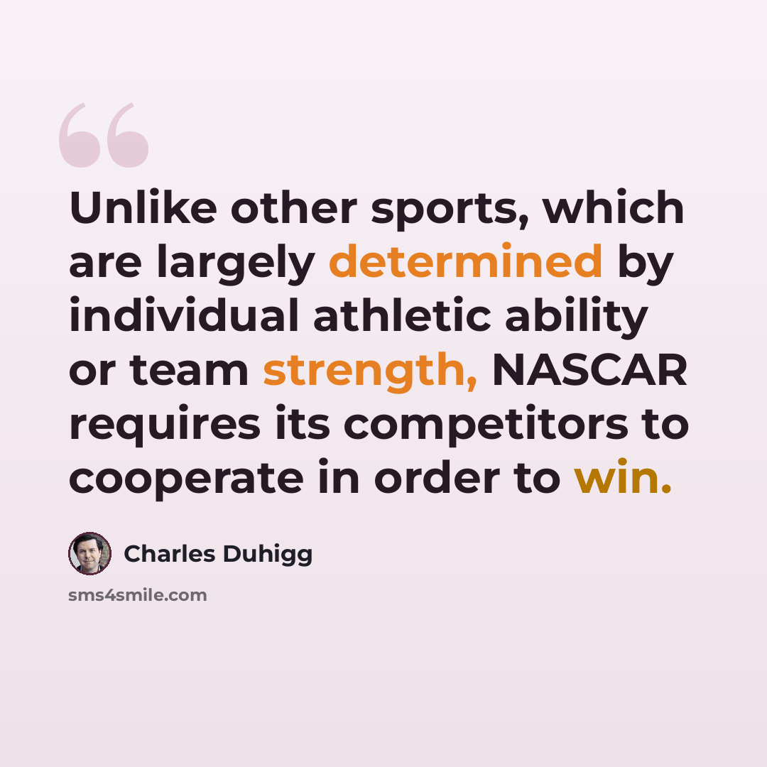 “Unlike other sports, which are largely determined by individual athletic ability or team strength, NASCAR requires its competitors to cooperate in order to win.” quote by Charles Duhigg