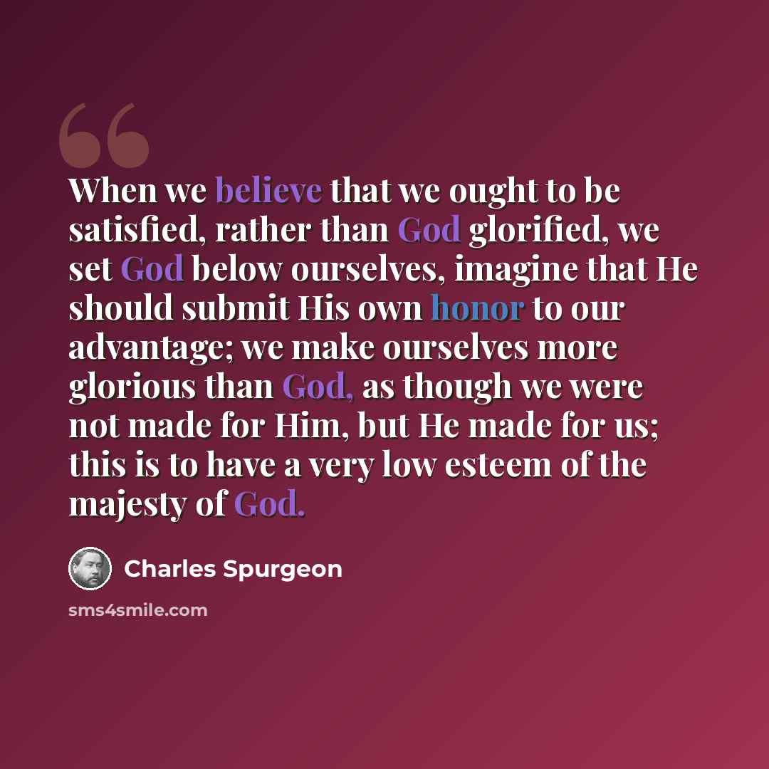 “When we believe that we ought to be satisfied, rather than God glorified, we set God below ourselves, imagine that He should submit His own honor to our advantage; we make ourselves more glorious than God, as though we were not made for Him, but He made for us; this is to have a very low esteem of…” quote by Charles Spurgeon