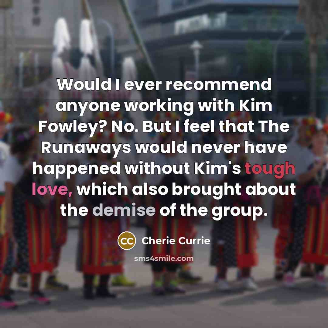 “Would I ever recommend anyone working with Kim Fowley? No. But I feel that The Runaways would never have happened without Kim's tough love, which also brought about the demise of the group.” quote by Cherie Currie