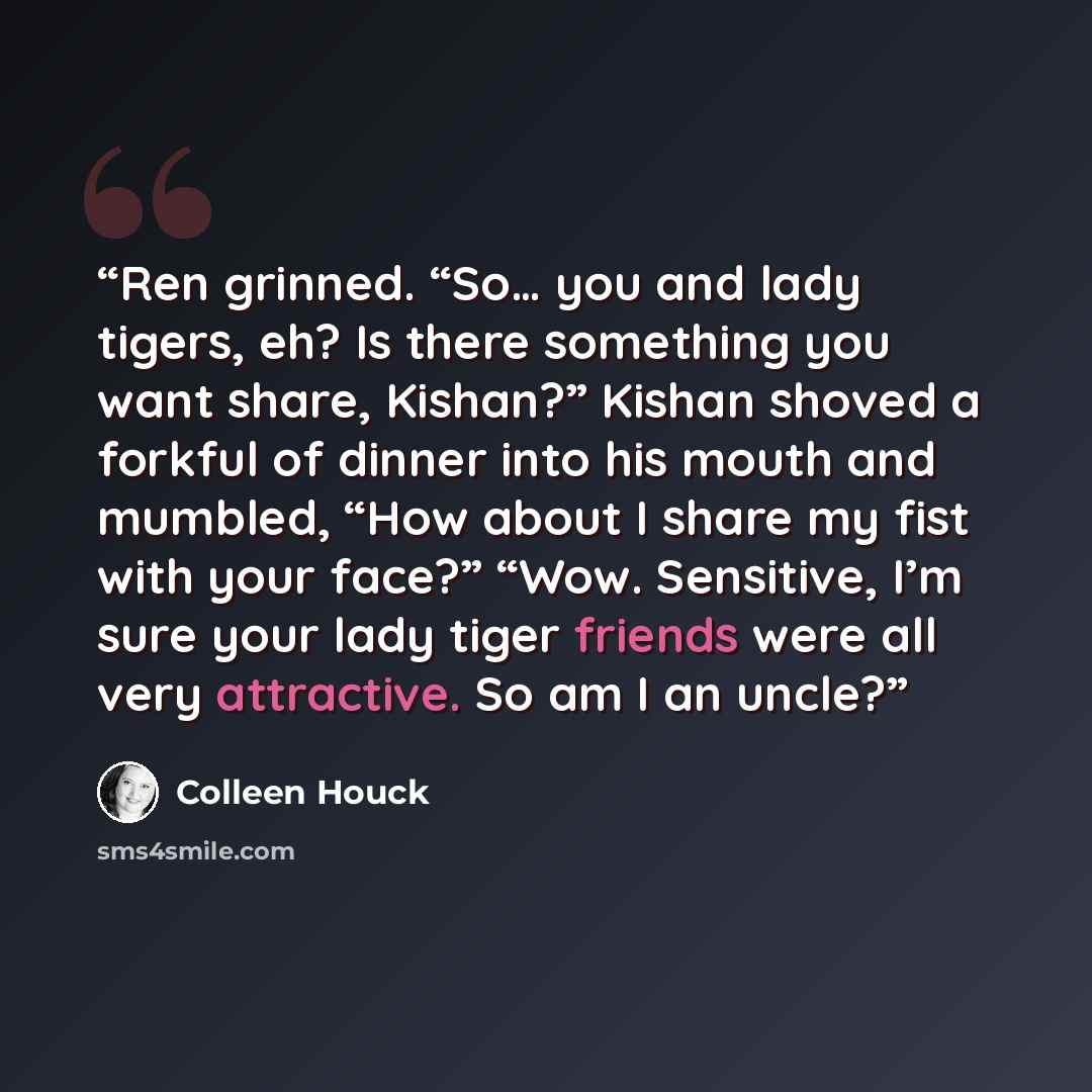“Ren grinned. “So… you and lady tigers, eh? Is there something you want share, Kishan?” Kishan shoved a forkful of dinner into his mouth and mumbled, “How about I share my fist with your face?” “Wow. Sensitive, I’m sure your lady tiger friends were all very attractive. So am I an uncle?” quote by Colleen Houck