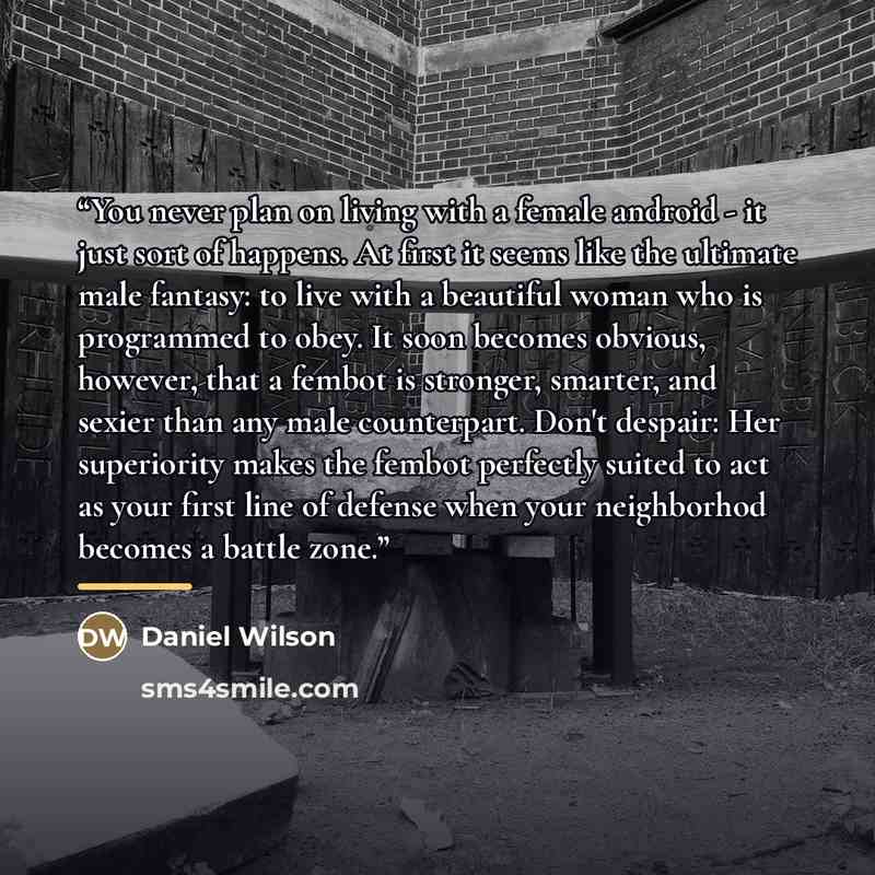 “You never plan on living with a female android - it just sort of happens. At first it seems like the ultimate male fantasy: to live with a beautiful woman who is programmed to obey. It soon becomes obvious, however, that a fembot is stronger, smarter, and sexier than any male counterpart. Don't…” quote by Daniel Wilson