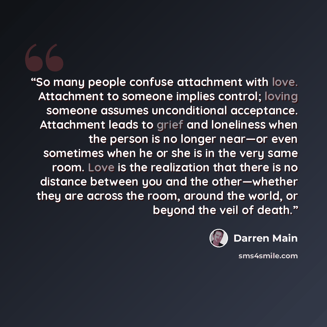 “So many people confuse attachment with love. Attachment to someone implies control; loving someone assumes unconditional acceptance. Attachment leads to grief and loneliness when the person is no longer near—or even sometimes when he or she is in the very same room. Love is the realization that…” quote by Darren Main