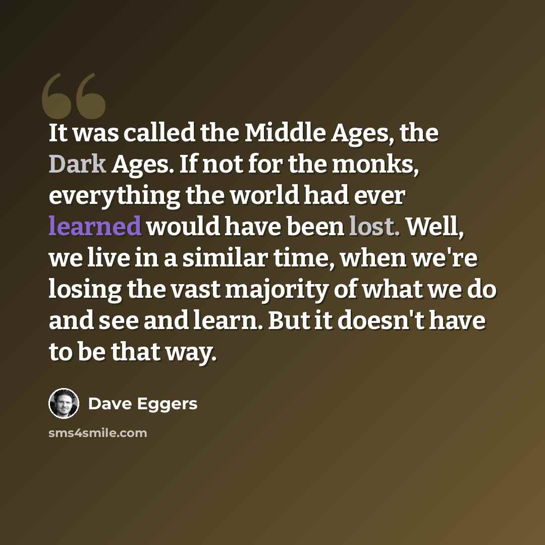 “It was called the Middle Ages, the Dark Ages. If not for the monks, everything the world had ever learned would have been lost. Well, we live in a similar time, when we're losing the vast majority of what we do and see and learn. But it doesn't have to be that way.” quote by Dave Eggers
