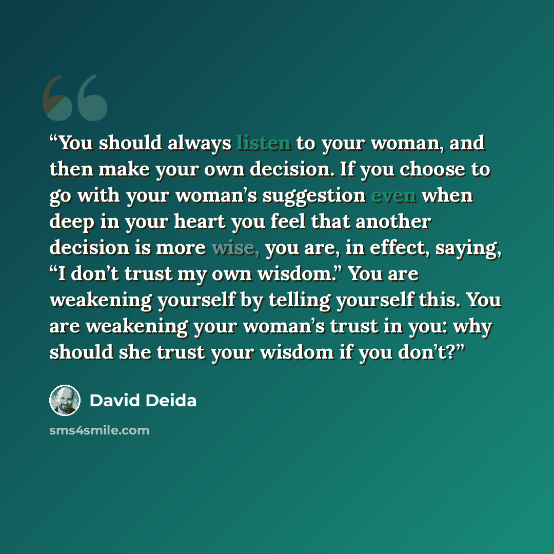 “You should always listen to your woman, and then make your own decision. If you choose to go with your woman’s suggestion even when deep in your heart you feel that another decision is more wise, you are, in effect, saying, “I don’t trust my own wisdom.” You are weakening yourself by telling…” quote by David Deida