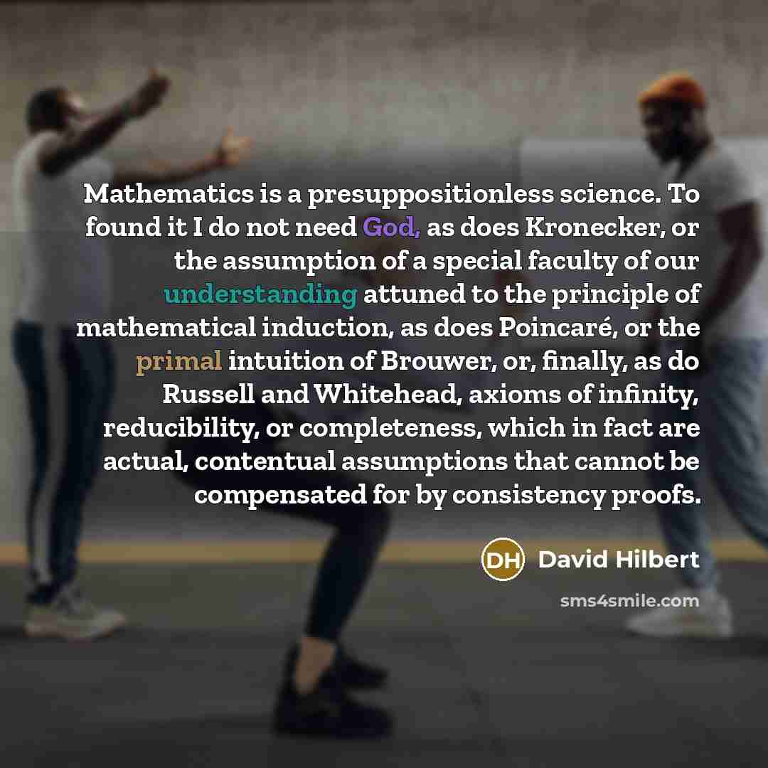 “Mathematics is a presuppositionless science. To found it I do not need God, as does Kronecker, or the assumption of a special faculty of our understanding attuned to the principle of mathematical induction, as does Poincaré, or the primal intuition of Brouwer, or, finally, as do Russell and…” quote by David Hilbert