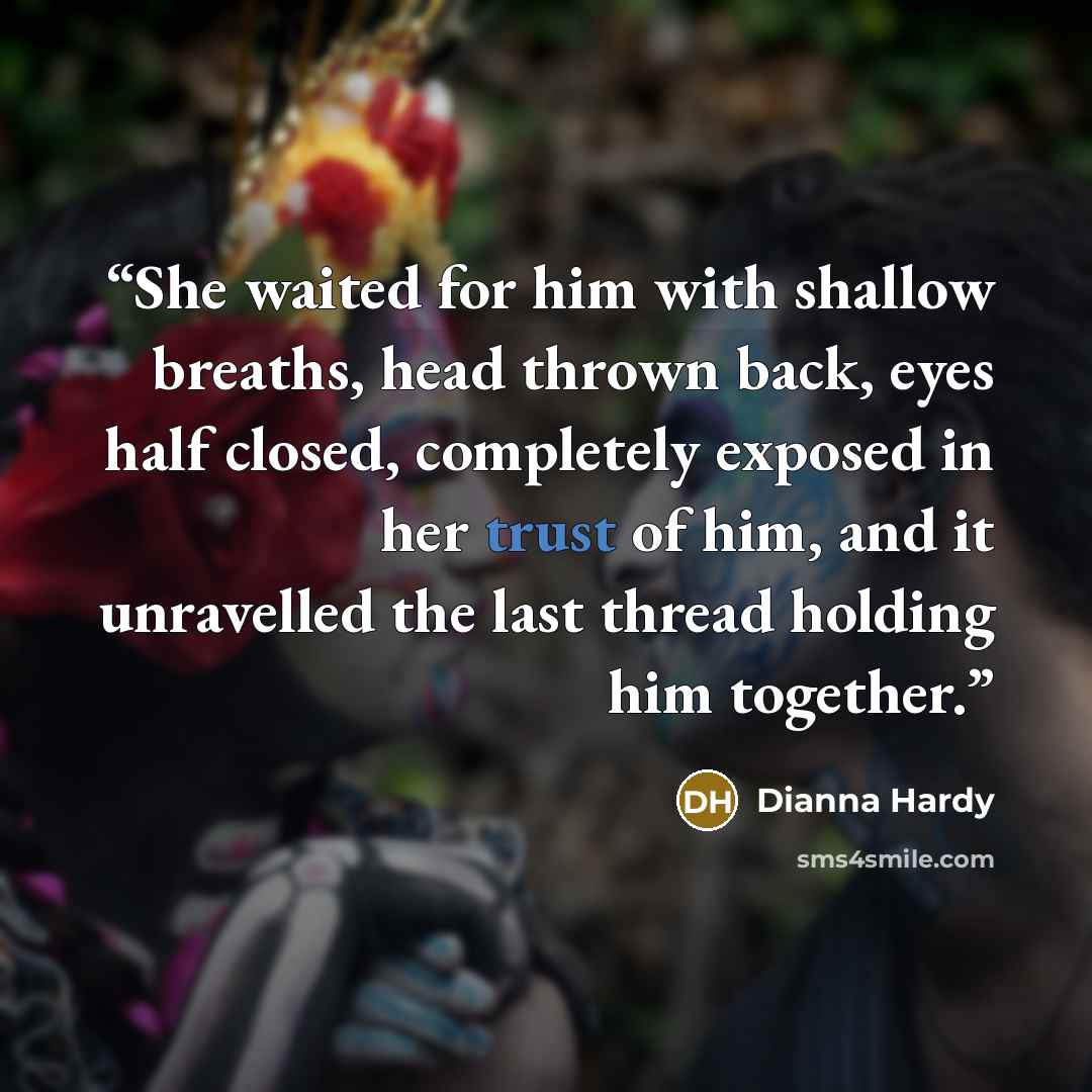 “She waited for him with shallow breaths, head thrown back, eyes half closed, completely exposed in her trust of him, and it unravelled the last thread holding him together.” quote by Dianna Hardy