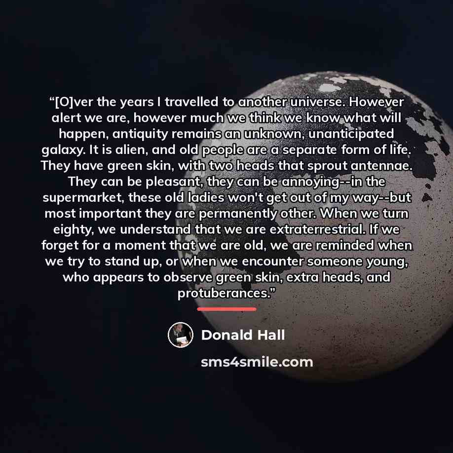 “[O]ver the years I travelled to another universe. However alert we are, however much we think we know what will happen, antiquity remains an unknown, unanticipated galaxy. It is alien, and old people are a separate form of life. They have green skin, with two heads that sprout antennae. They can…” quote by Donald Hall