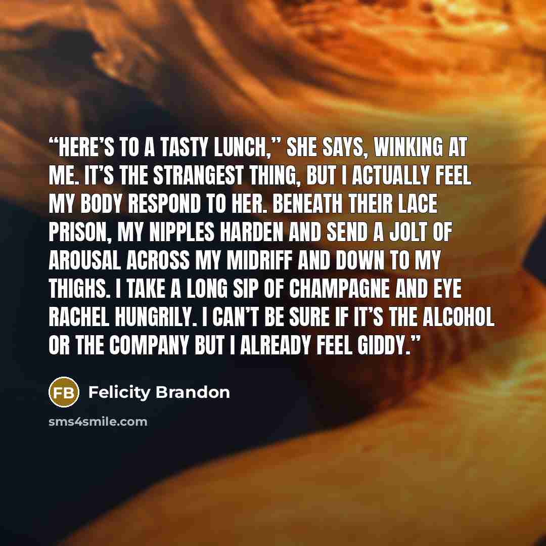 “Here’s to a tasty lunch,” she says, winking at me. It’s the strangest thing, but I actually feel my body respond to her. Beneath their lace prison, my nipples harden and send a jolt of arousal across my midriff and down to my thighs. I take a long sip of champagne and eye Rachel hungrily. I can’t…” quote by Felicity Brandon