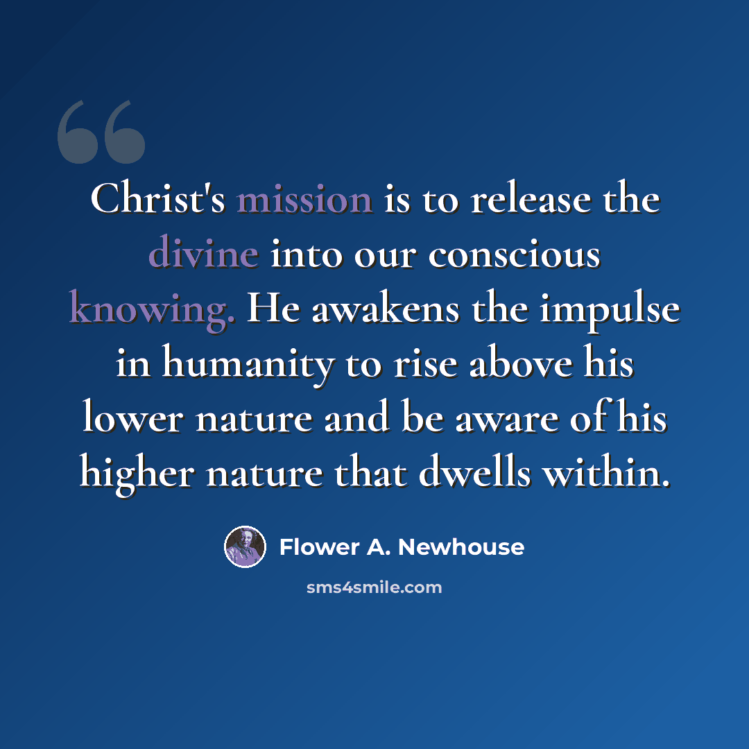 “Christ's mission is to release the divine into our conscious knowing. He awakens the impulse in humanity to rise above his lower nature and be aware of his higher nature that dwells within.” quote by Flower A. Newhouse
