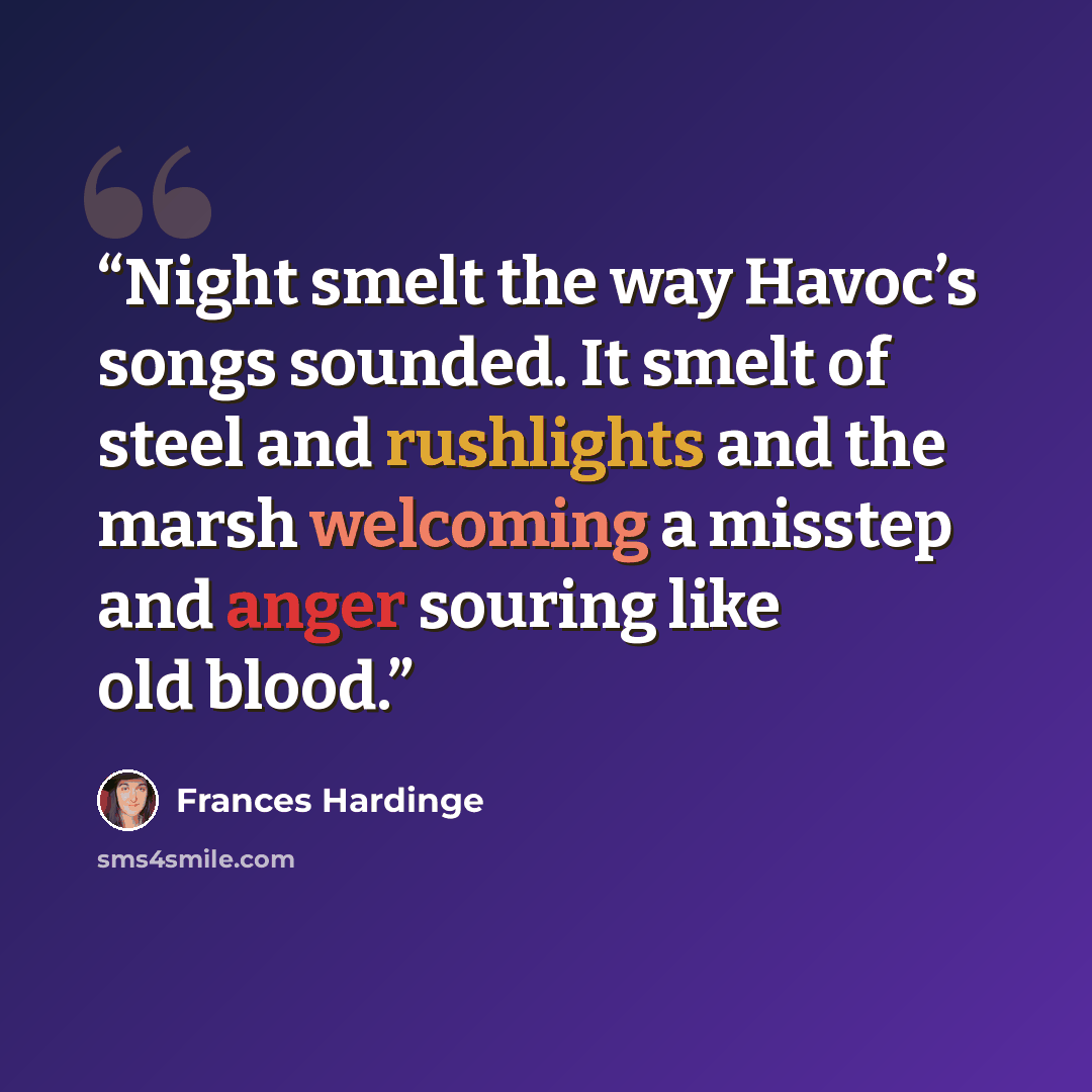 “Night smelt the way Havoc’s songs sounded. It smelt of steel and rushlights and the marsh welcoming a misstep and anger souring like old blood.” quote by Frances Hardinge