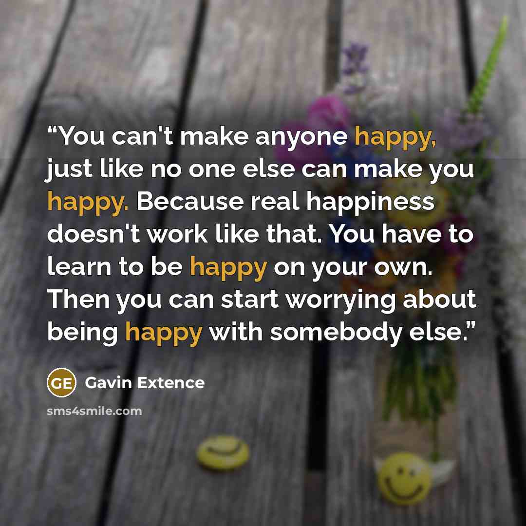 “You can't make anyone happy, just like no one else can make you happy. Because real happiness doesn't work like that. You have to learn to be happy on your own. Then you can start worrying about being happy with somebody else.” quote by Gavin Extence