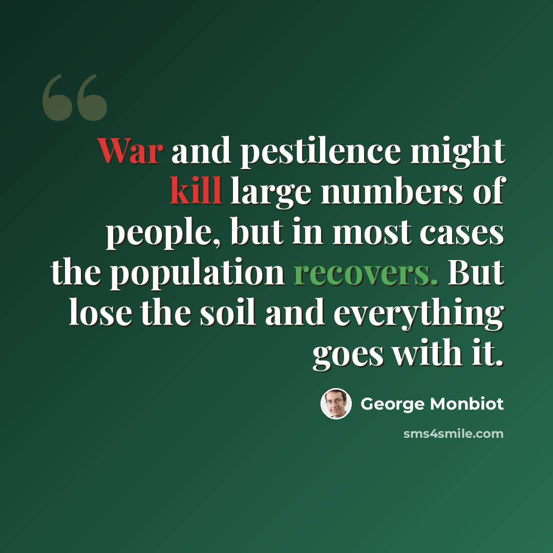 “War and pestilence might kill large numbers of people, but in most cases the population recovers. But lose the soil and everything goes with it.” quote by George Monbiot