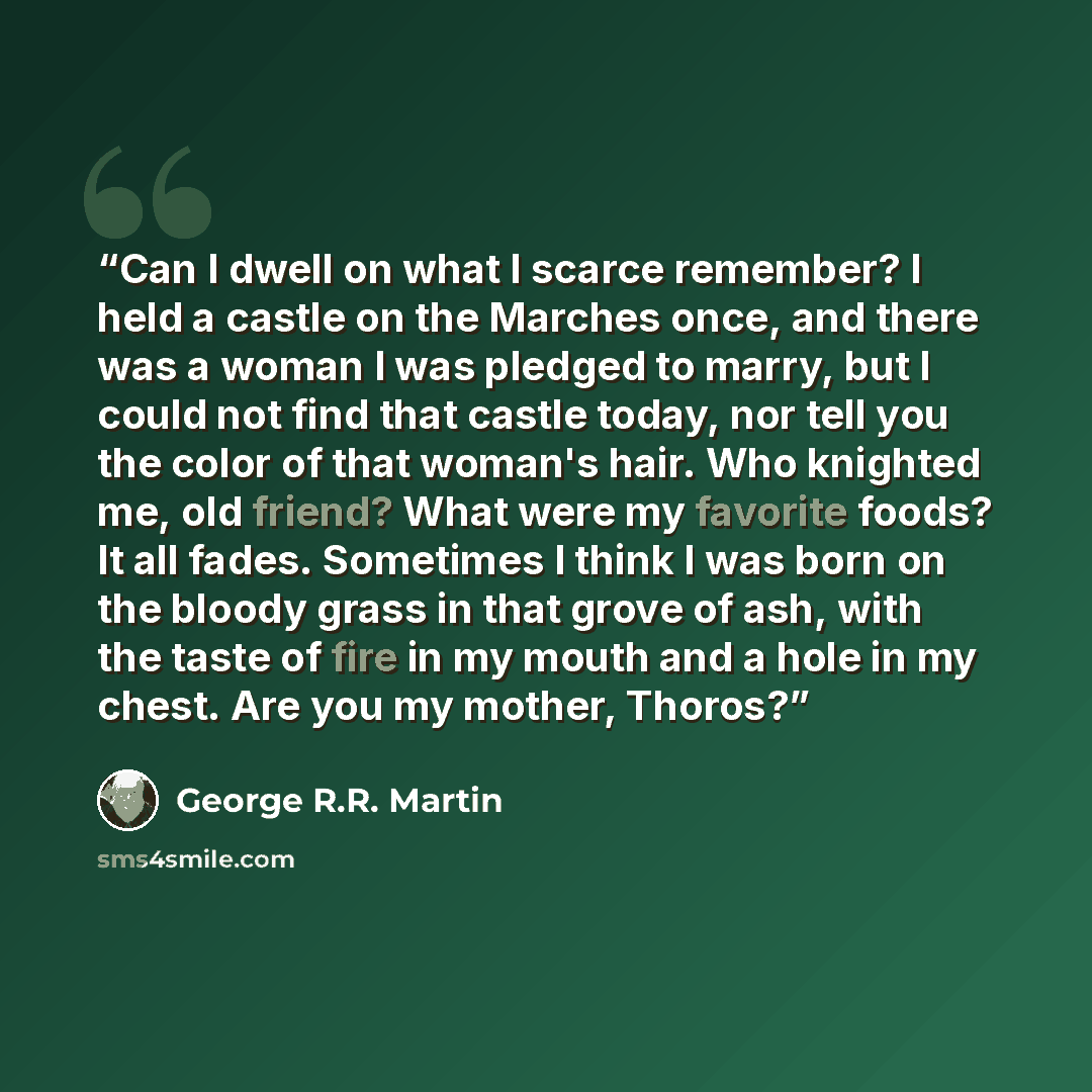 “Can I dwell on what I scarce remember? I held a castle on the Marches once, and there was a woman I was pledged to marry, but I could not find that castle today, nor tell you the color of that woman's hair. Who knighted me, old friend? What were my favorite foods? It all fades. Sometimes I think I…” quote by George R.R. Martin