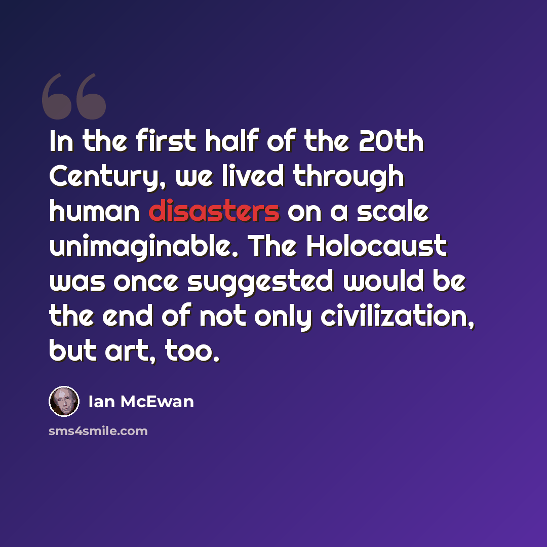 “In the first half of the 20th Century, we lived through human disasters on a scale unimaginable. The Holocaust was once suggested would be the end of not only civilization, but art, too.” quote by Ian Mcewan