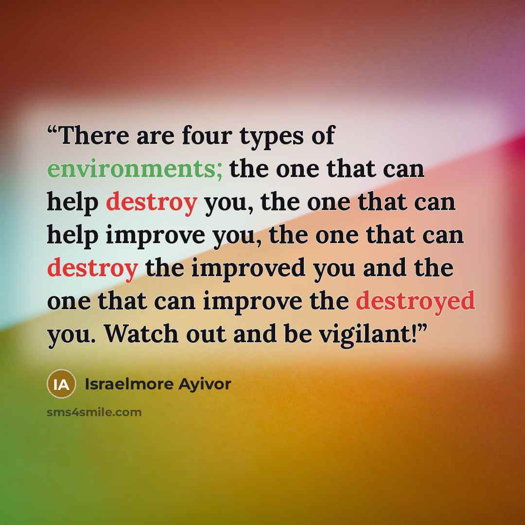 “There are four types of environments; the one that can help destroy you, the one that can help improve you, the one that can destroy the improved you and the one that can improve the destroyed you. Watch out and be vigilant!” quote by Israelmore Ayivor