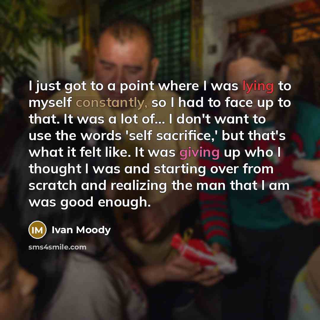 “I just got to a point where I was lying to myself constantly, so I had to face up to that. It was a lot of... I don't want to use the words 'self sacrifice,' but that's what it felt like. It was giving up who I thought I was and starting over from scratch and realizing the man that I am was good…” quote by Ivan Moody