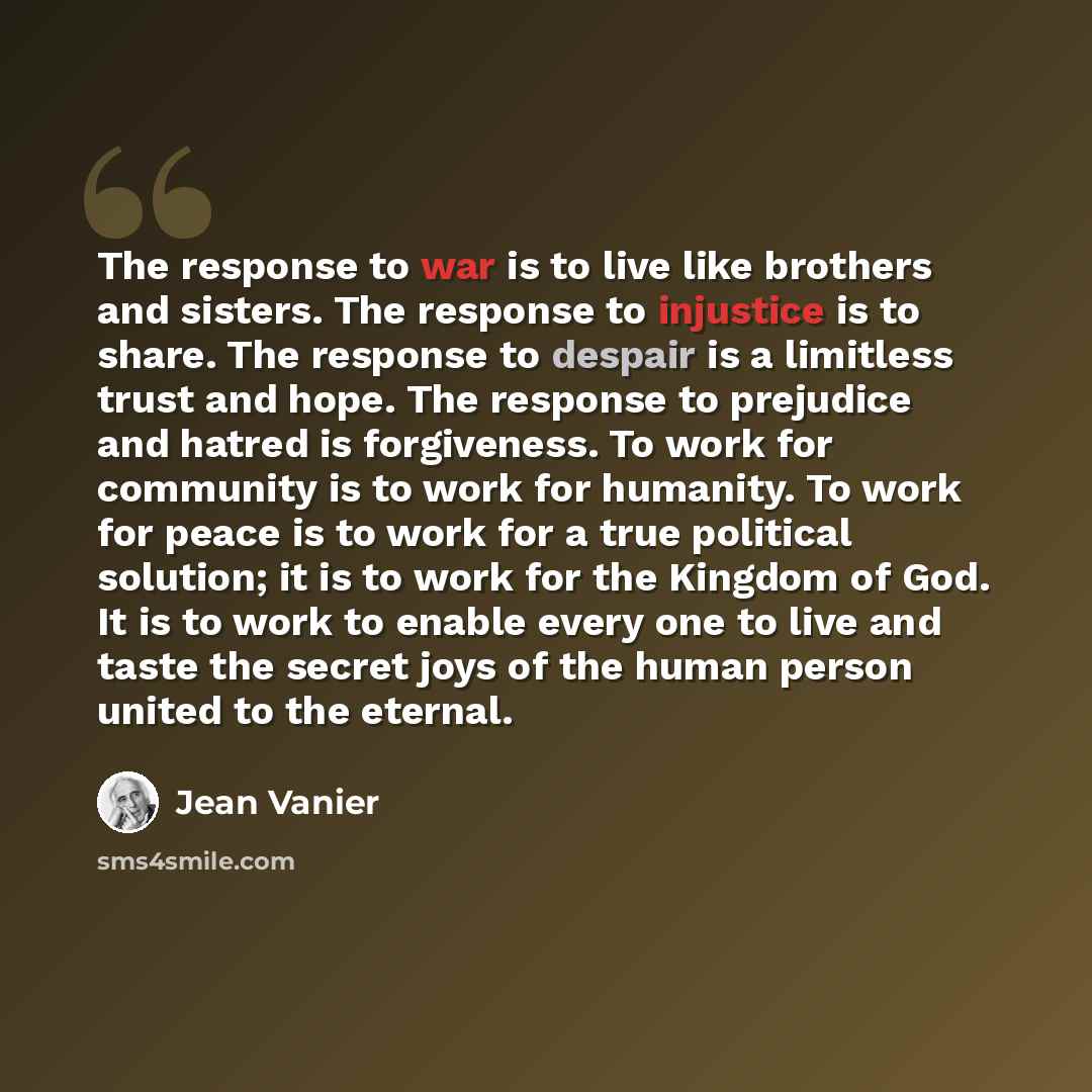 “The response to war is to live like brothers and sisters. The response to injustice is to share. The response to despair is a limitless trust and hope. The response to prejudice and hatred is forgiveness. To work for community is to work for humanity. To work for peace is to work for a true…” quote by Jean Vanier