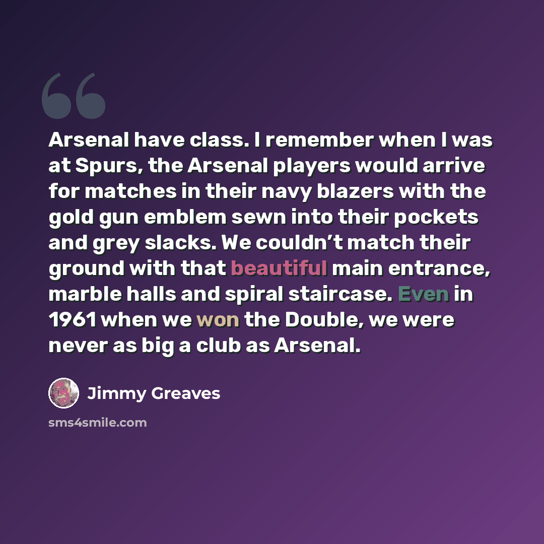 “Arsenal have class. I remember when I was at Spurs, the Arsenal players would arrive for matches in their navy blazers with the gold gun emblem sewn into their pockets and grey slacks. We couldn’t match their ground with that beautiful main entrance, marble halls and spiral staircase. Even in 1961…” quote by Jimmy Greaves