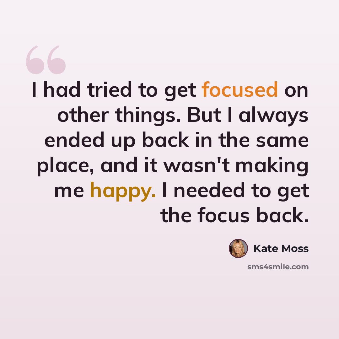 “I had tried to get focused on other things. But I always ended up back in the same place, and it wasn't making me happy. I needed to get the focus back.” quote by Kate Moss
