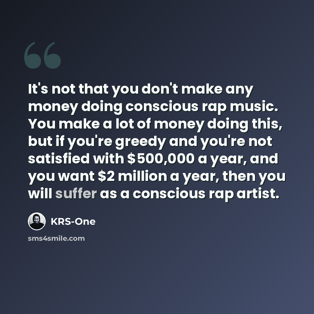 “It's not that you don't make any money doing conscious rap music. You make a lot of money doing this, but if you're greedy and you're not satisfied with $500,000 a year, and you want $2 million a year, then you will suffer as a conscious rap artist.” quote by KRS-One