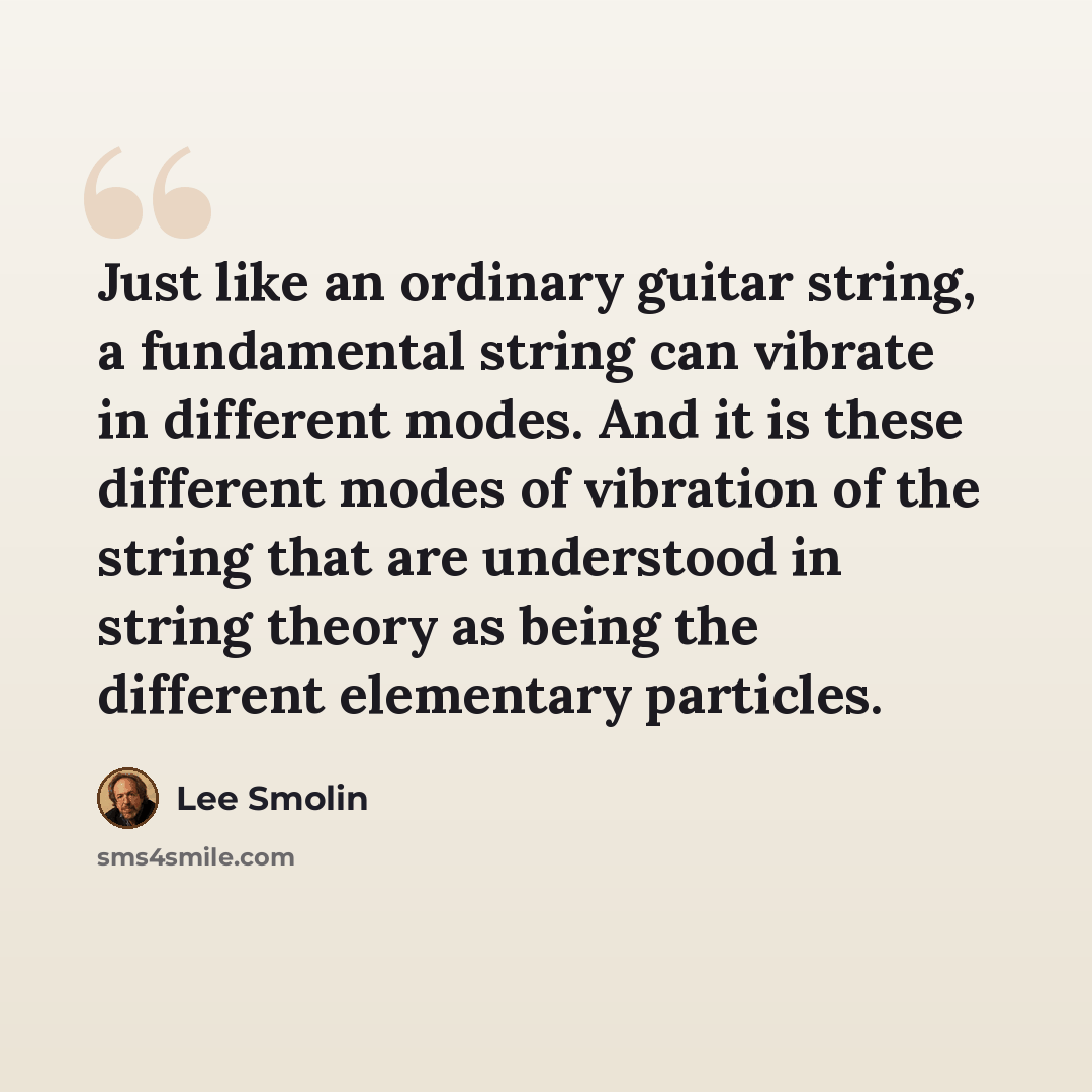 “Just like an ordinary guitar string, a fundamental string can vibrate in different modes. And it is these different modes of vibration of the string that are understood in string theory as being the different elementary particles.” quote by Lee Smolin
