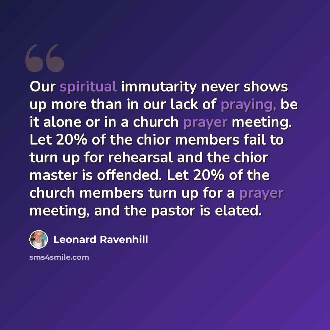 “Our spiritual immutarity never shows up more than in our lack of praying, be it alone or in a church prayer meeting. Let 20% of the chior members fail to turn up for rehearsal and the chior master is offended. Let 20% of the church members turn up for a prayer meeting, and the pastor is elated.” quote by Leonard Ravenhill