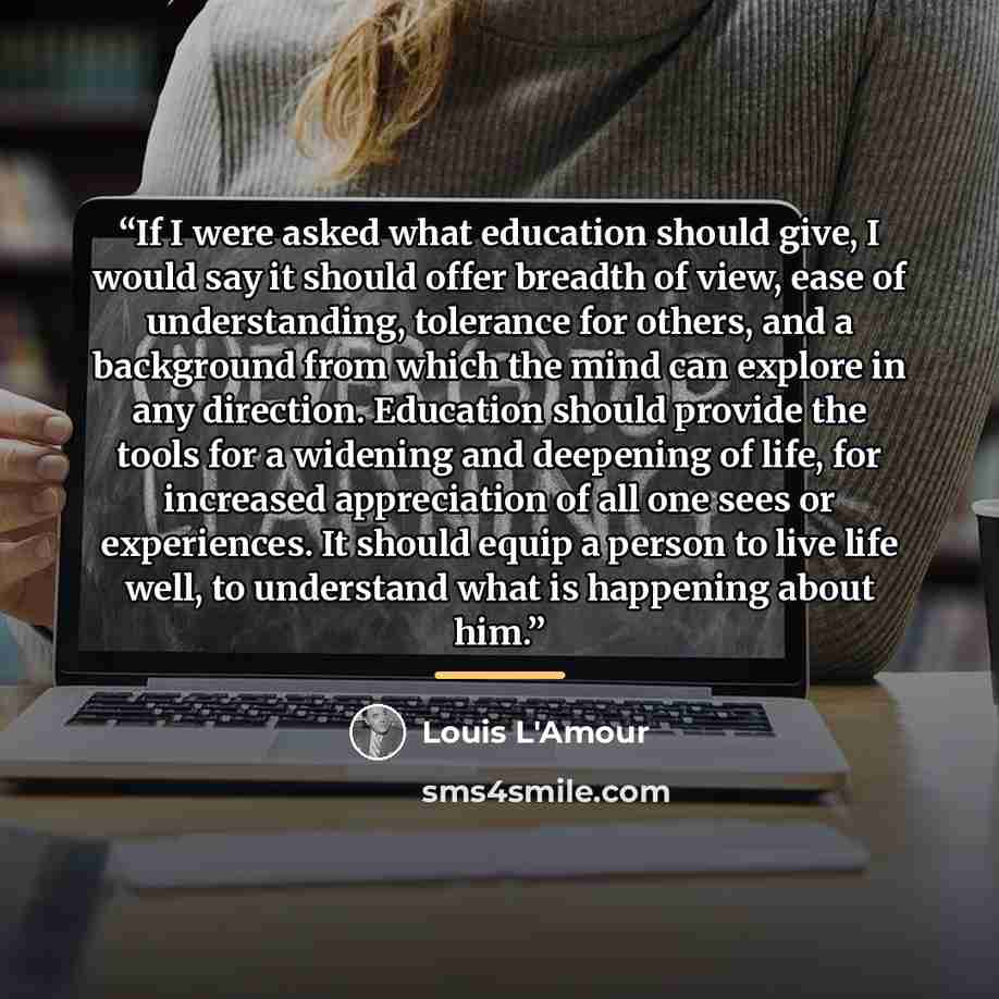“If I were asked what education should give, I would say it should offer breadth of view, ease of understanding, tolerance for others, and a background from which the mind can explore in any direction. Education should provide the tools for a widening and deepening of life, for increased…” quote by Louis L'Amour