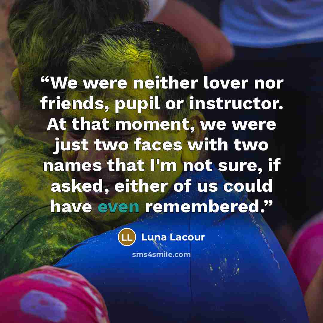 “We were neither lover nor friends, pupil or instructor. At that moment, we were just two faces with two names that I'm not sure, if asked, either of us could have even remembered.” quote by Luna Lacour