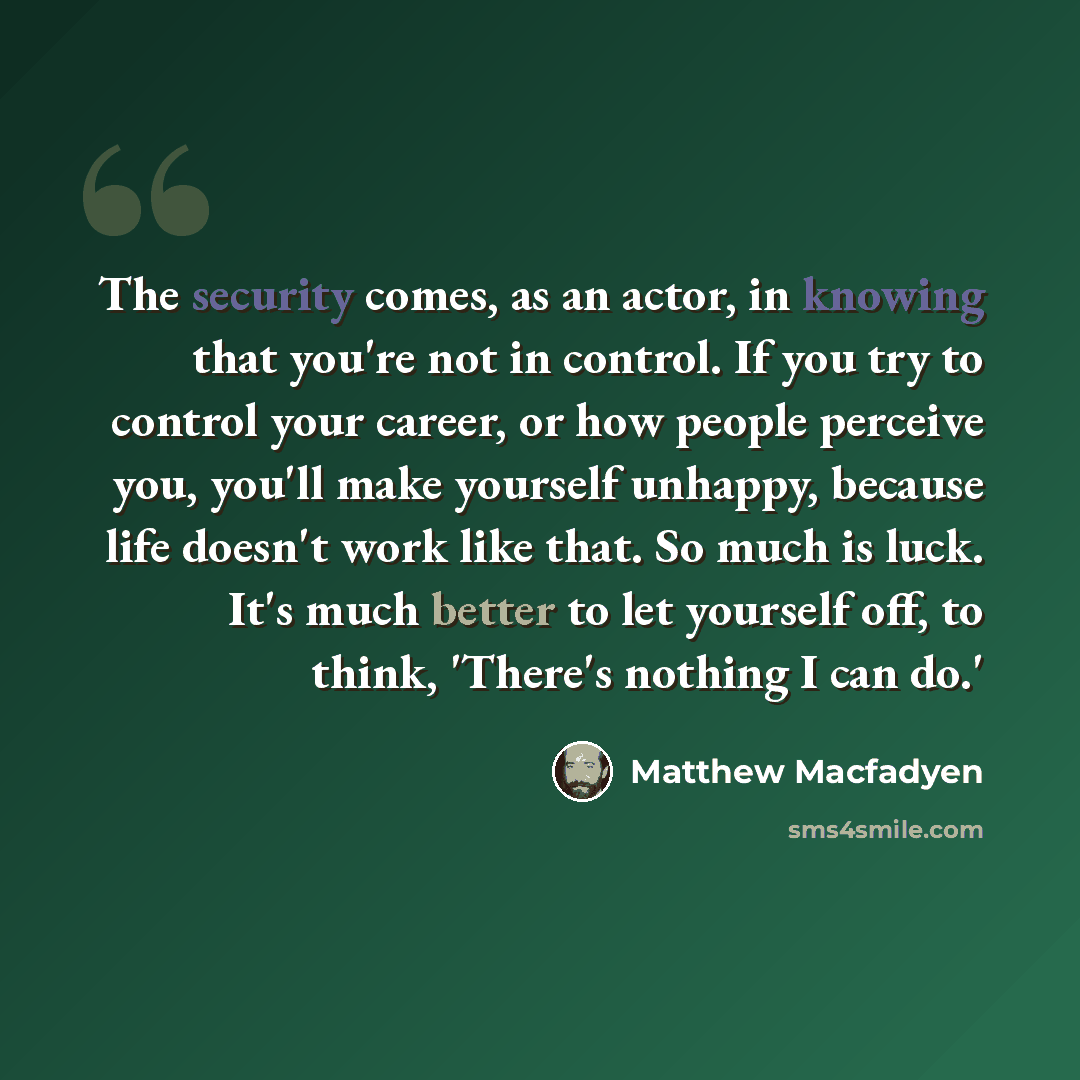 “The security comes, as an actor, in knowing that you're not in control. If you try to control your career, or how people perceive you, you'll make yourself unhappy, because life doesn't work like that. So much is luck. It's much better to let yourself off, to think, 'There's nothing I can do.'” quote by Matthew Macfadyen