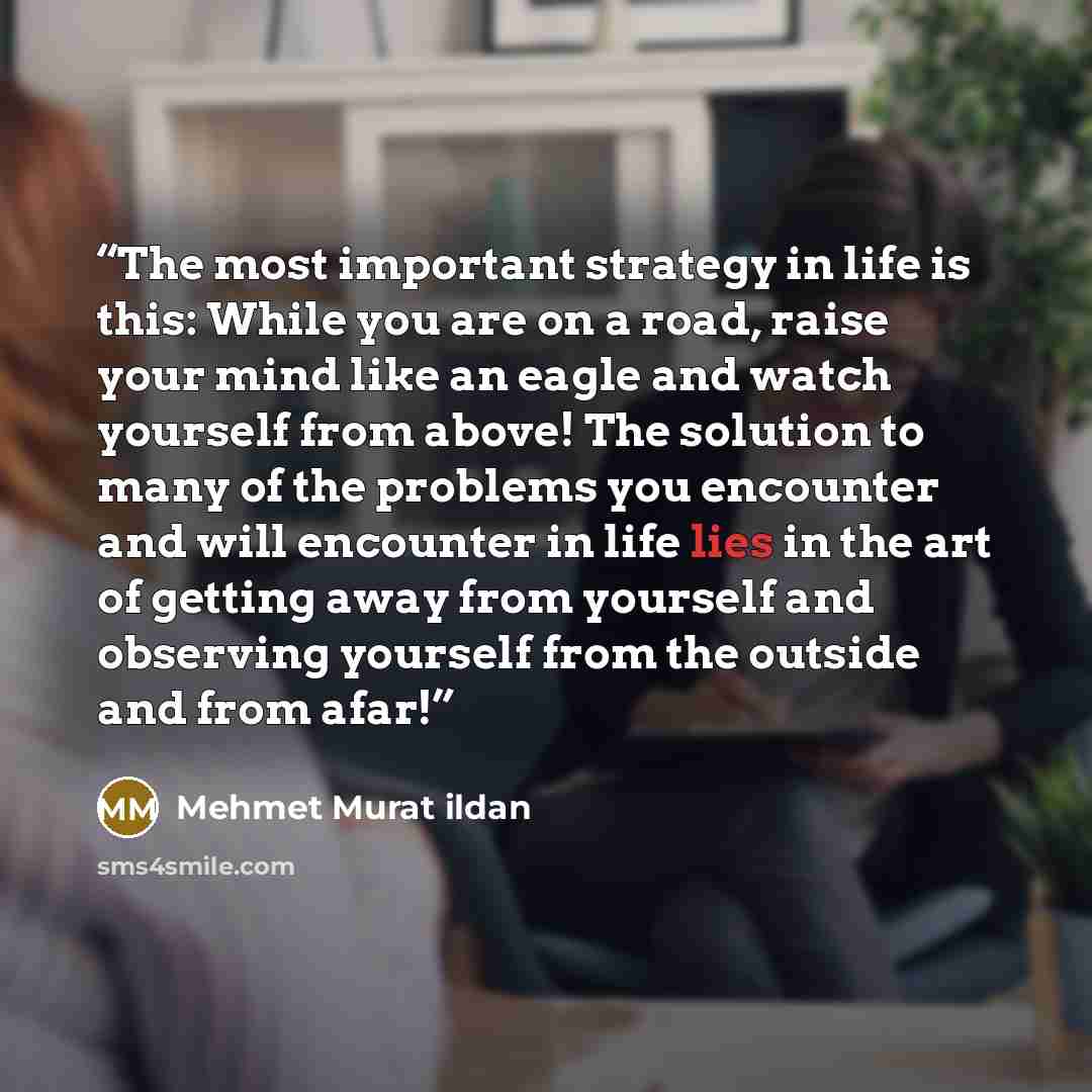 “The most important strategy in life is this: While you are on a road, raise your mind like an eagle and watch yourself from above! The solution to many of the problems you encounter and will encounter in life lies in the art of getting away from yourself and observing yourself from the outside and…” quote by Mehmet Murat ildan