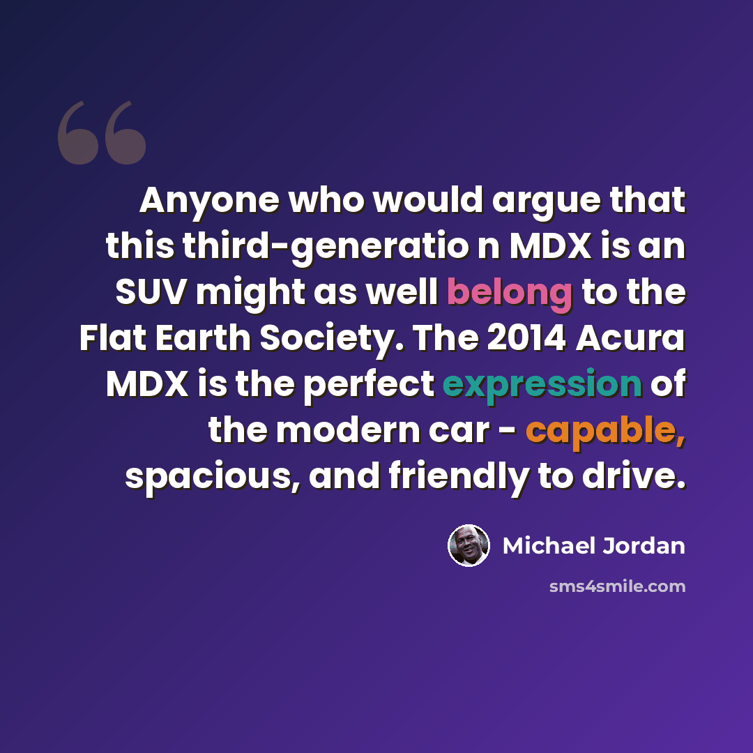 “Anyone who would argue that this third-generatio n MDX is an SUV might as well belong to the Flat Earth Society. The 2014 Acura MDX is the perfect expression of the modern car - capable, spacious, and friendly to drive.” quote by Michael Jordan
