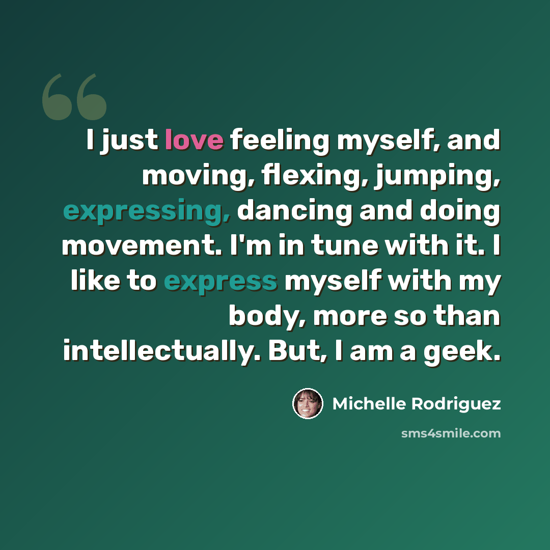 “I just love feeling myself, and moving, flexing, jumping, expressing, dancing and doing movement. I'm in tune with it. I like to express myself with my body, more so than intellectually. But, I am a geek.” quote by Michelle Rodriguez
