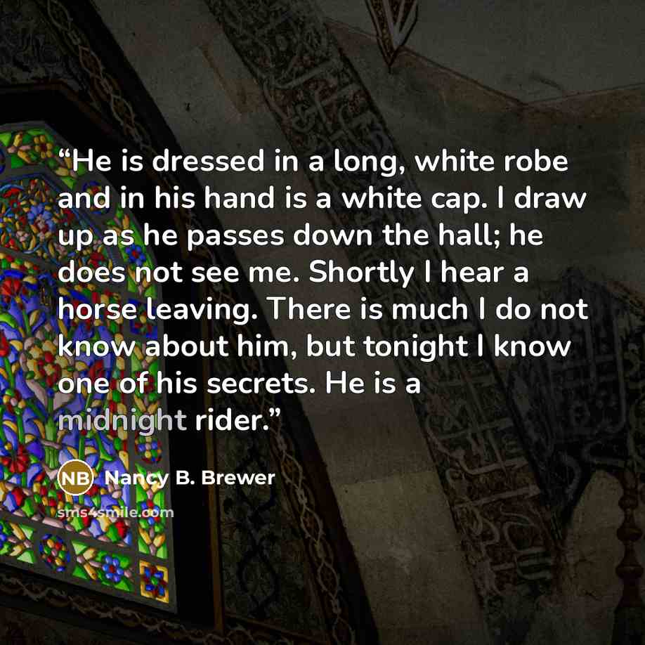 “He is dressed in a long, white robe and in his hand is a white cap. I draw up as he passes down the hall; he does not see me. Shortly I hear a horse leaving. There is much I do not know about him, but tonight I know one of his secrets. He is a midnight rider.” quote by Nancy B. Brewer