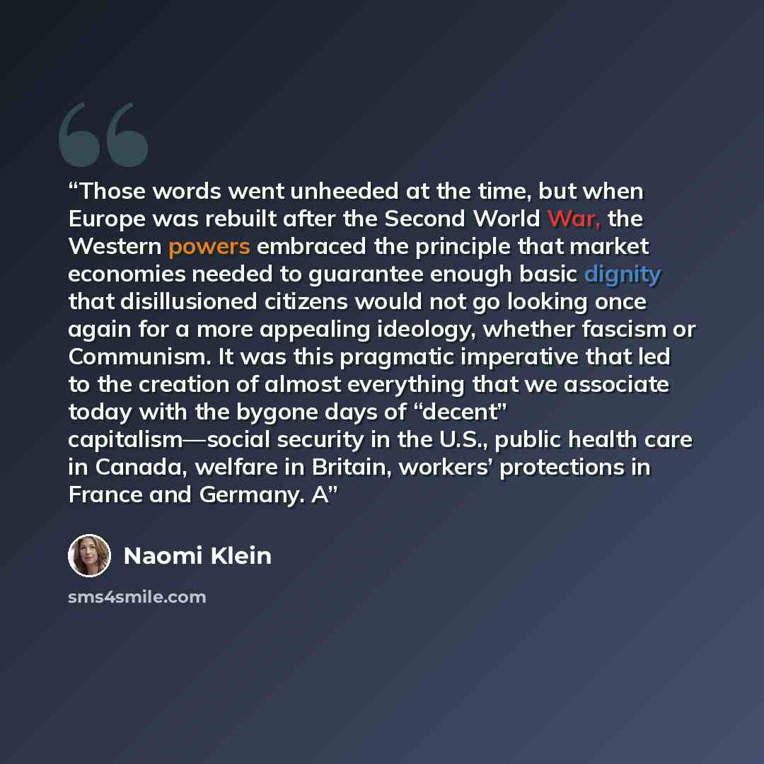 “Those words went unheeded at the time, but when Europe was rebuilt after the Second World War, the Western powers embraced the principle that market economies needed to guarantee enough basic dignity that disillusioned citizens would not go looking once again for a more appealing ideology, whether…” quote by Naomi Klein