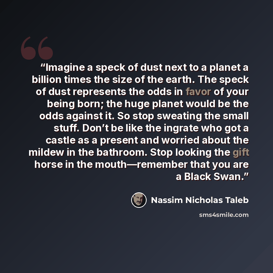“Imagine a speck of dust next to a planet a billion times the size of the earth. The speck of dust represents the odds in favor of your being born; the huge planet would be the odds against it. So stop sweating the small stuff. Don’t be like the ingrate who got a castle as a present and worried…” quote by Nassim Nicholas Taleb