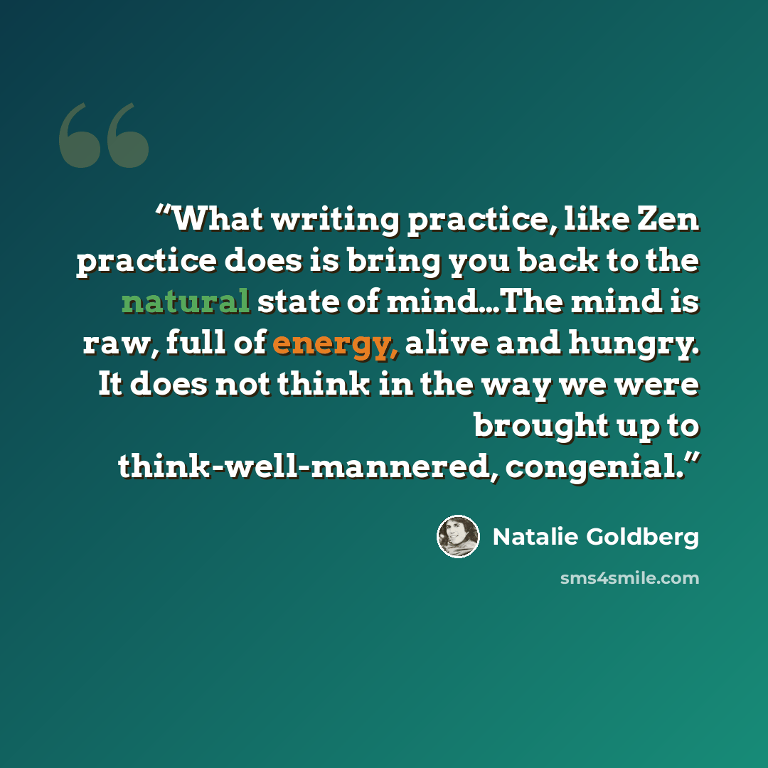 “What writing practice, like Zen practice does is bring you back to the natural state of mind…The mind is raw, full of energy, alive and hungry. It does not think in the way we were brought up to think-well-mannered, congenial.” quote by Natalie Goldberg