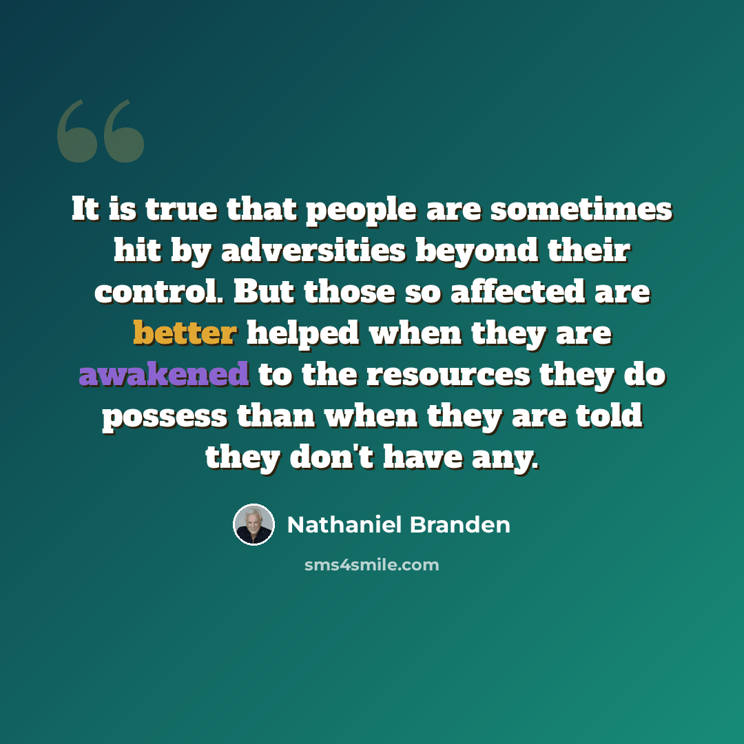 “It is true that people are sometimes hit by adversities beyond their control. But those so affected are better helped when they are awakened to the resources they do possess than when they are told they don't have any.” quote by Nathaniel Branden