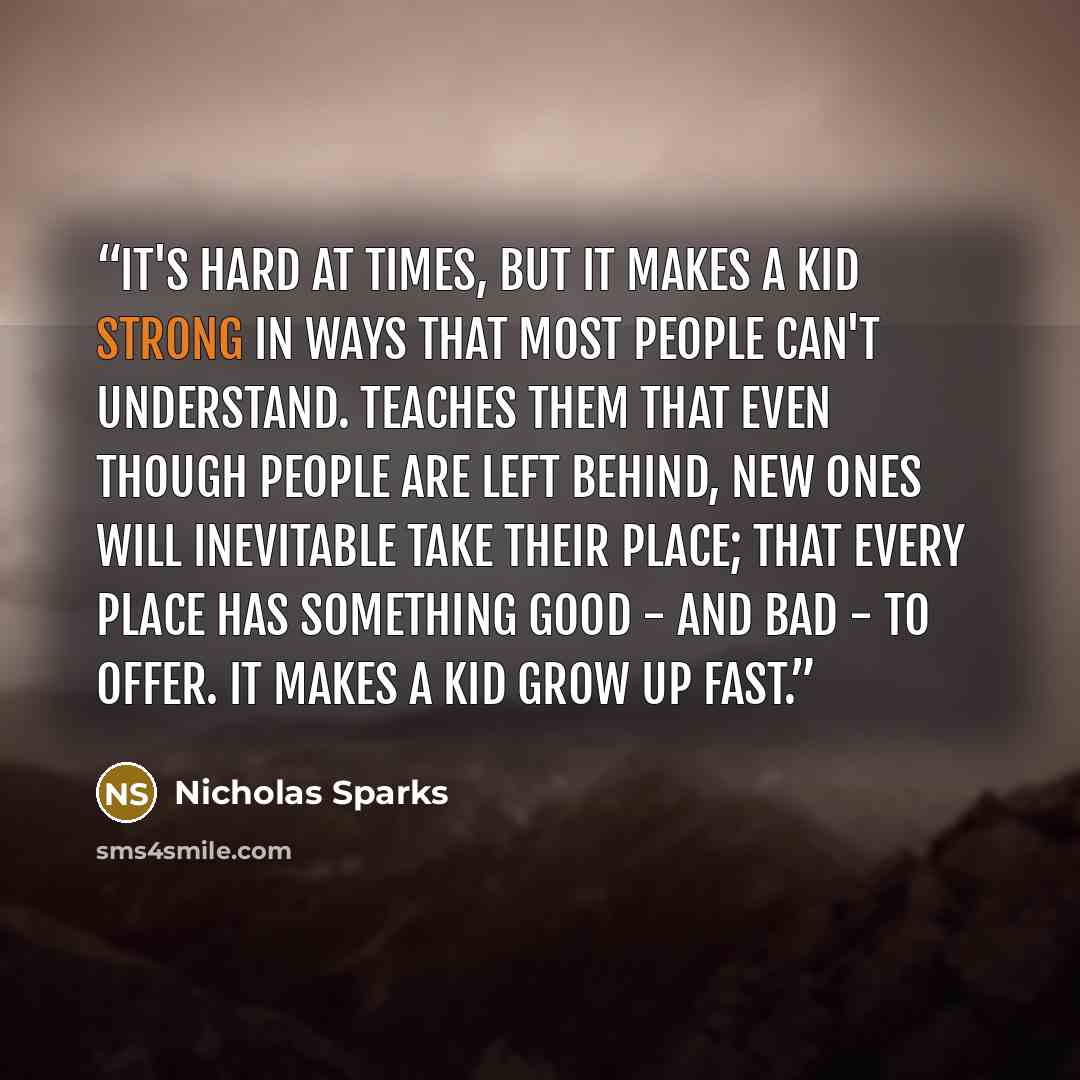 “It's hard at times, but it makes a kid strong in ways that most people can't understand. Teaches them that even though people are left behind, new ones will inevitable take their place; that every place has something good - and bad - to offer. It makes a kid grow up fast.” quote by Nicholas Sparks