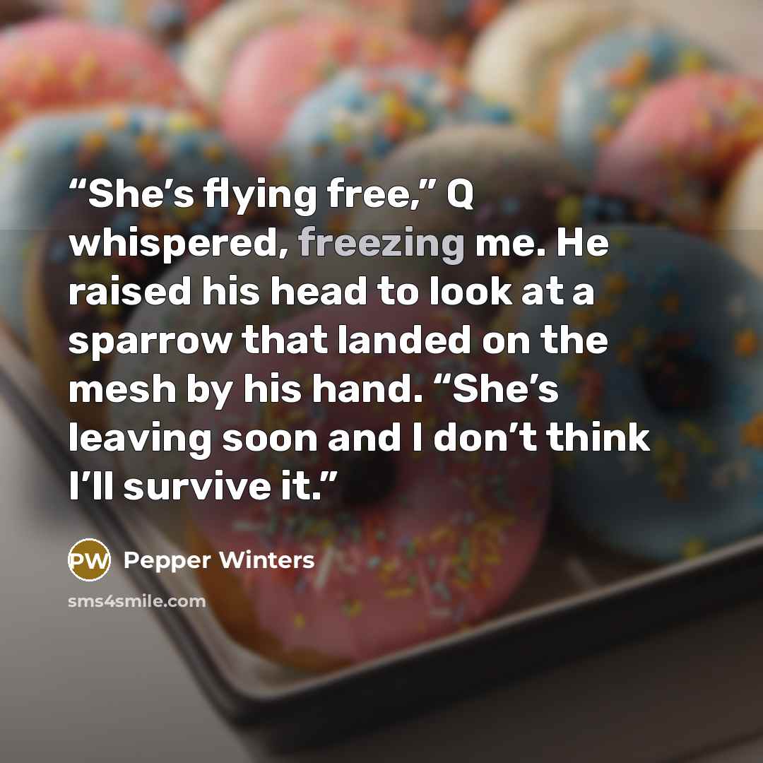 “She’s flying free,” Q whispered, freezing me. He raised his head to look at a sparrow that landed on the mesh by his hand. “She’s leaving soon and I don’t think I’ll survive it.” quote by Pepper Winters
