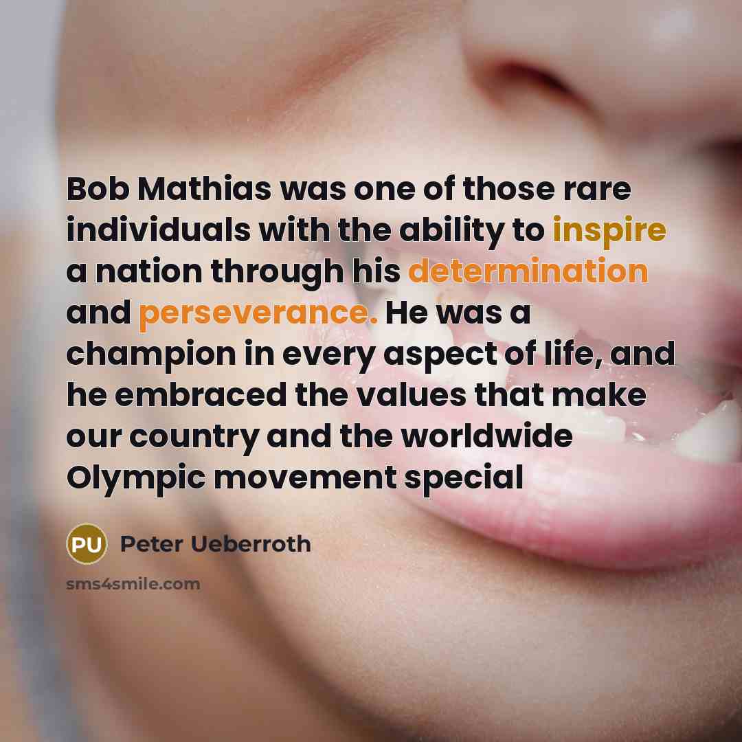 “Bob Mathias was one of those rare individuals with the ability to inspire a nation through his determination and perseverance. He was a champion in every aspect of life, and he embraced the values that make our country and the worldwide Olympic movement special” quote by Peter Ueberroth