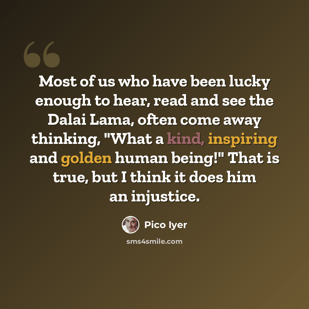 “Most of us who have been lucky enough to hear, read and see the Dalai Lama, often come away thinking, "What a kind, inspiring and golden human being!" That is true, but I think it does him an injustice.” quote by Pico Iyer