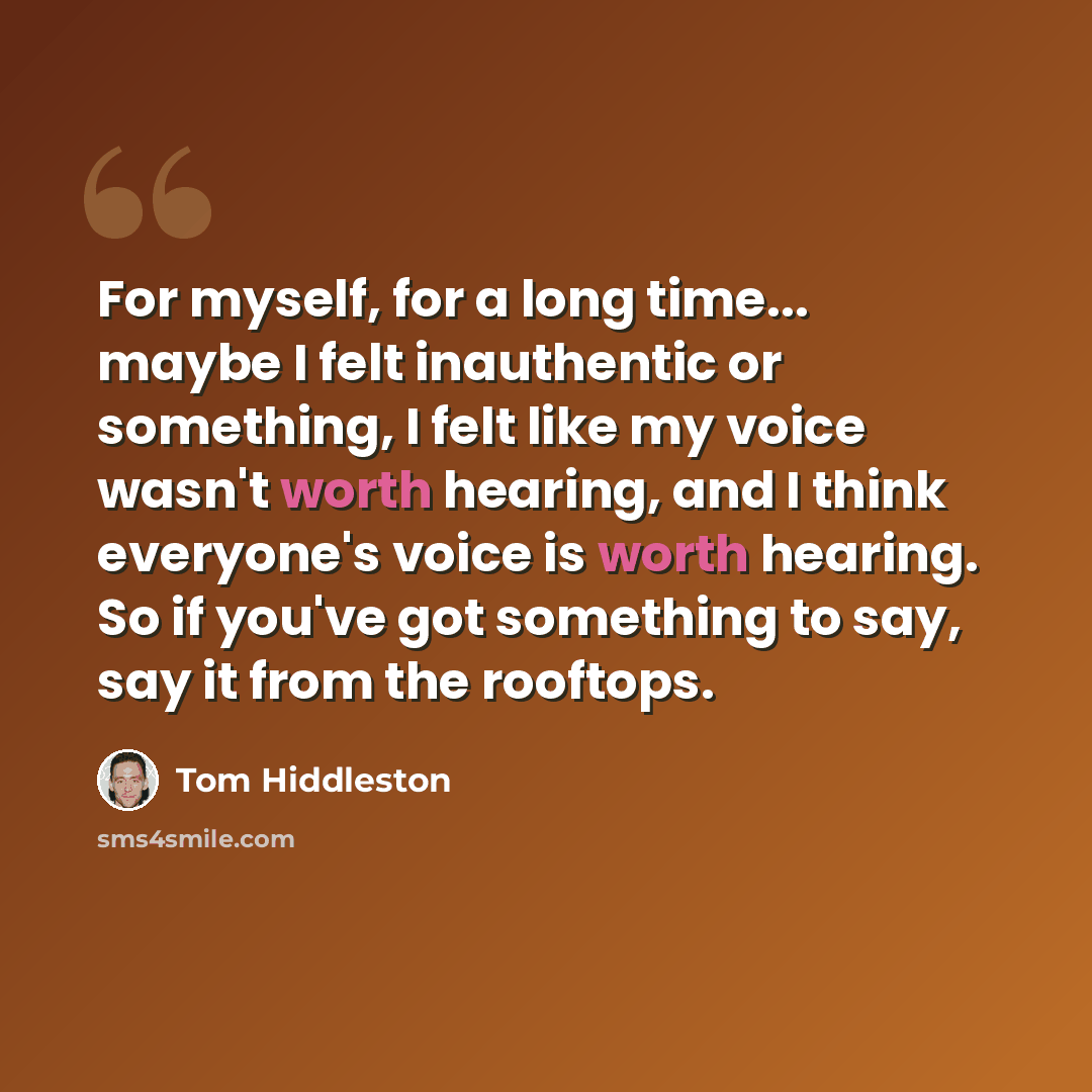 “For myself, for a long time... maybe I felt inauthentic or something, I felt like my voice wasn't worth hearing, and I think everyone's voice is worth hearing. So if you've got something to say, say it from the rooftops.” quote by Tom Hiddleston