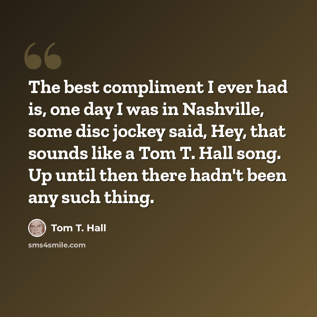“The best compliment I ever had is, one day I was in Nashville, some disc jockey said, Hey, that sounds like a Tom T. Hall song. Up until then there hadn't been any such thing.” quote by Tom T. Hall