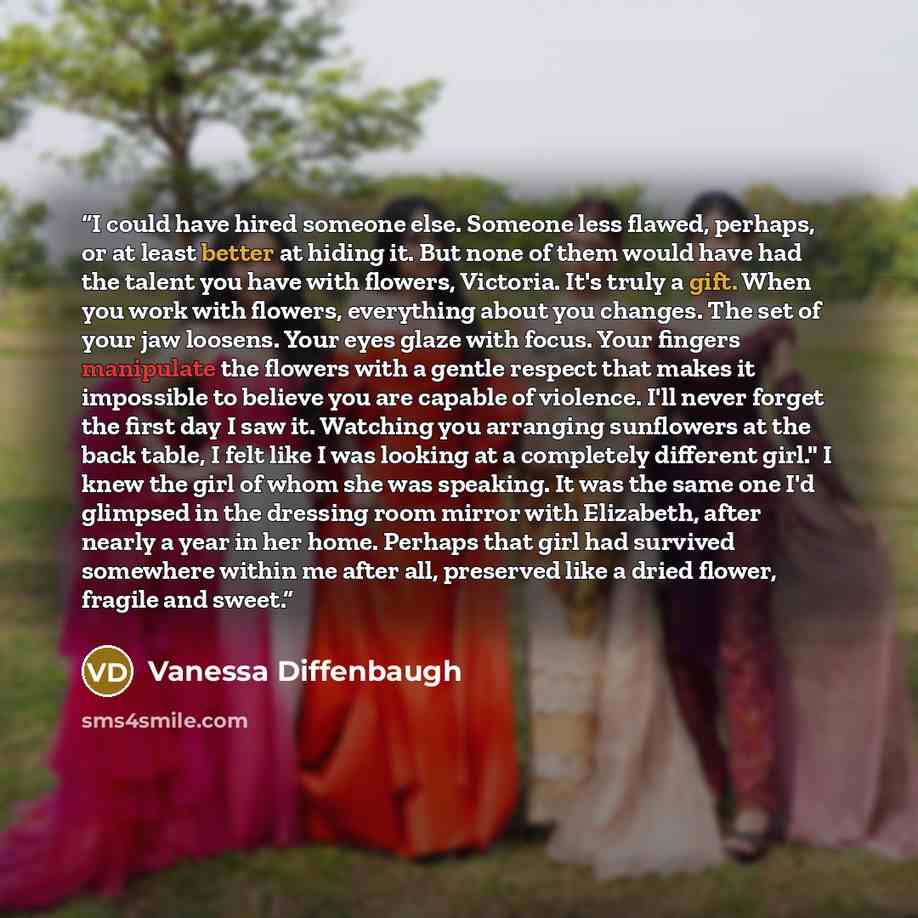 “I could have hired someone else. Someone less flawed, perhaps, or at least better at hiding it. But none of them would have had the talent you have with flowers, Victoria. It's truly a gift. When you work with flowers, everything about you changes. The set of your jaw loosens. Your eyes glaze with…” quote by Vanessa Diffenbaugh